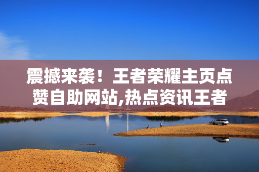 震撼来袭！王者荣耀主页点赞自助网站,热点资讯王者荣耀主页点赞自助攻略助你快速提升人气！