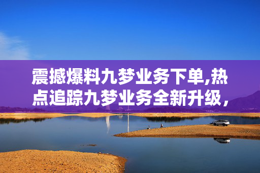 震撼爆料九梦业务下单,热点追踪九梦业务全新升级，轻松下单体验等你来探索！！